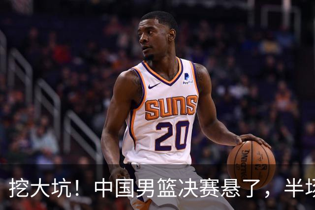 挖大坑！中国男篮决赛悬了，半场落后19分，原因揭晓 2数据拉胯！